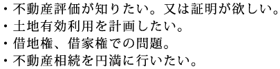 ・不動産評価が知りたい。又は証明が欲しい。・土地有効利用を計画したい。・借地権、借家権での問題。・不動産相続を円満に行いたい。