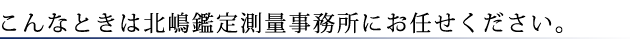 こんなときは北嶋鑑定測量事務所にお任せください。